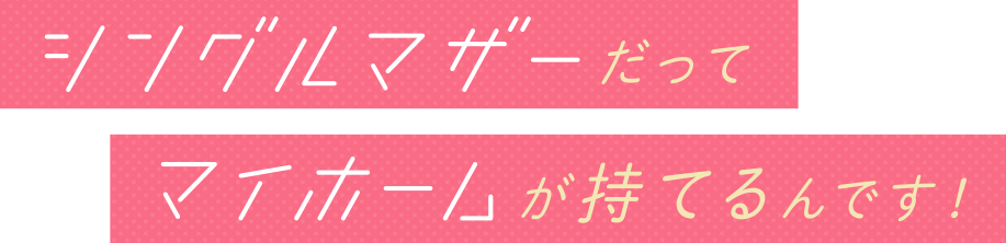 シングルマザーだってマイホームが持てるんです!