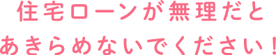 住宅ローンが無理だとあきらめないでください!